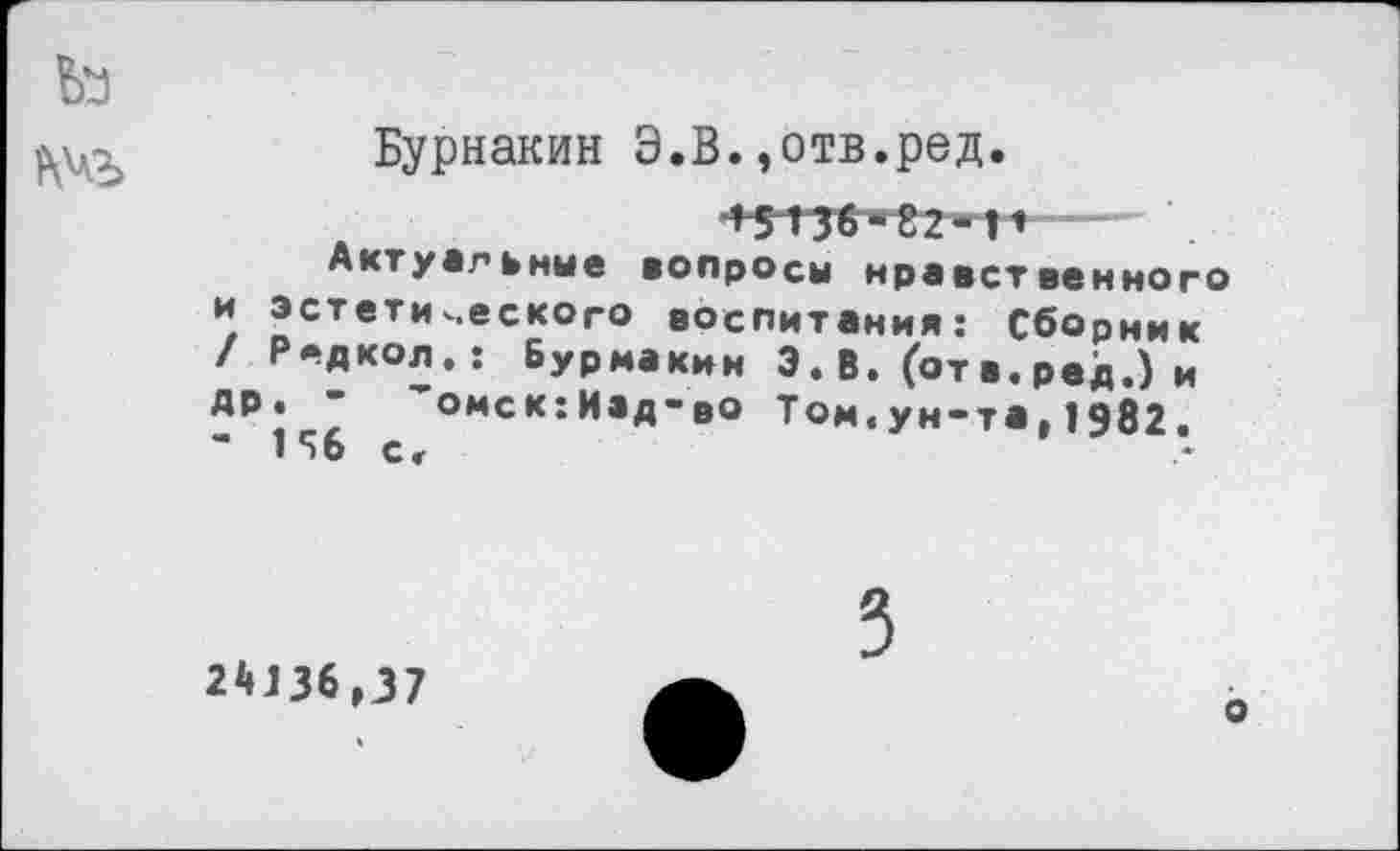 ﻿
Бурнакин Э.В.,отв.ред.
Актуальные
и эстети / Редкол АР. - ’
- И6 с<
4 5 Ш *82*1* вопросы нравственного
веского воспитания: Сборник Бурмакин Э. В. (от в. ред.) и омск:Изд~во Том.ун-та,1982.
2*136,37
о